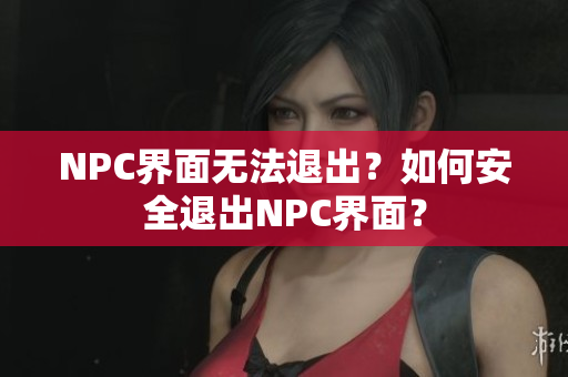 NPC界面无法退出？如何安全退出NPC界面？