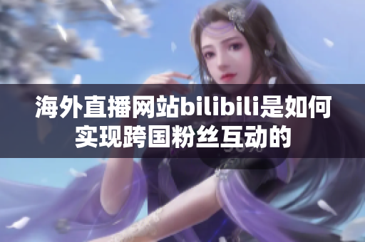 海外直播网站bilibili是如何实现跨国粉丝互动的