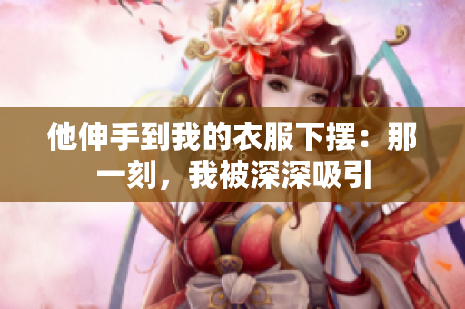 他伸手到我的衣服下摆：那一刻，我被深深吸引