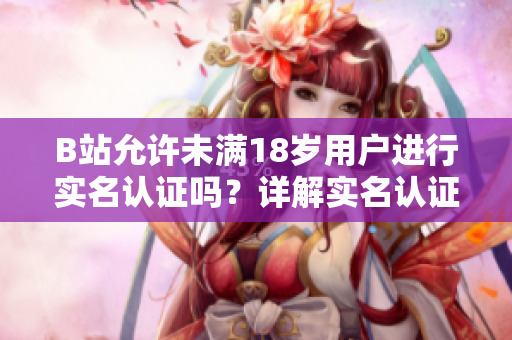 B站允许未满18岁用户进行实名认证吗？详解实名认证规定及注意事项