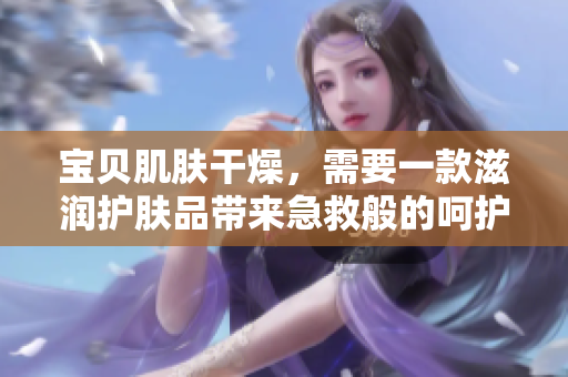 宝贝肌肤干燥，需要一款滋润护肤品带来急救般的呵护!