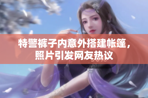 特警裤子内意外搭建帐篷，照片引发网友热议