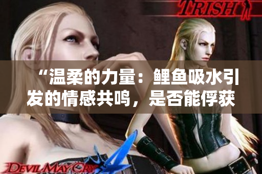 “温柔的力量：鲤鱼吸水引发的情感共鸣，是否能俘获男人的心？”
