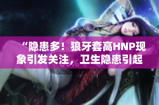 “隐患多！狼牙套高HNP现象引发关注，卫生隐患引起担忧”