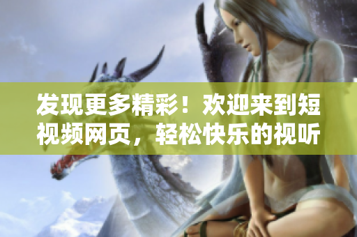 发现更多精彩！欢迎来到短视频网页，轻松快乐的视听盛宴等你探索！