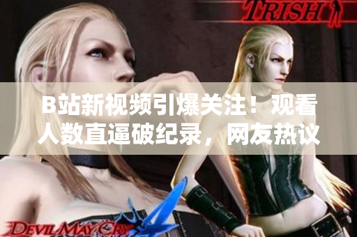 B站新视频引爆关注！观看人数直逼破纪录，网友热议不断