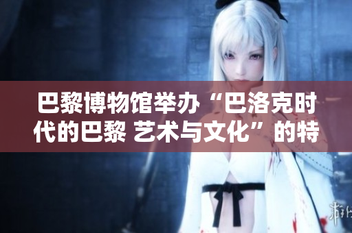 巴黎博物馆举办“巴洛克时代的巴黎 艺术与文化”的特展