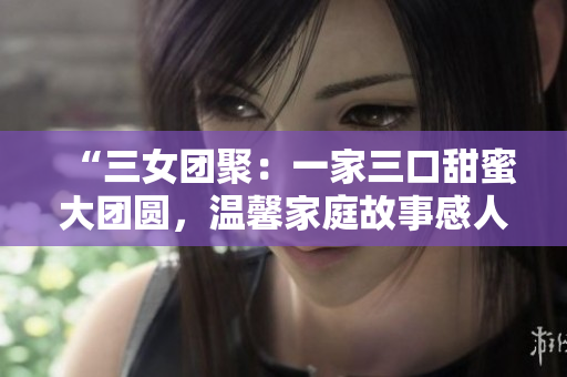 “三女团聚：一家三口甜蜜大团圆，温馨家庭故事感人至深！”