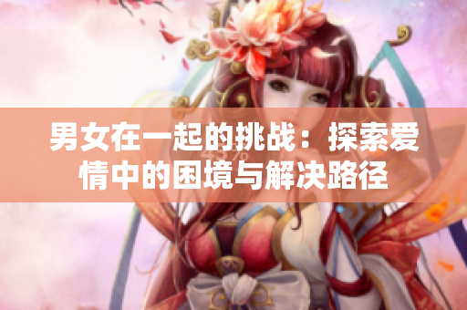 男女在一起的挑战：探索爱情中的困境与解决路径