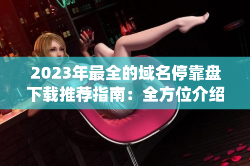 2023年最全的域名停靠盘下载推荐指南：全方位介绍他app优质资源