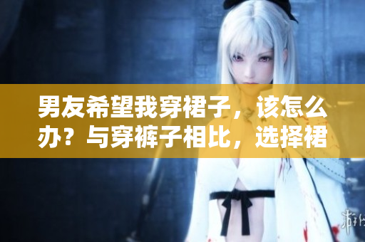 男友希望我穿裙子，该怎么办？与穿裤子相比，选择裙装的利与弊