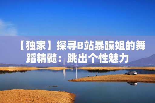 【独家】探寻B站暴躁姐的舞蹈精髓：跳出个性魅力