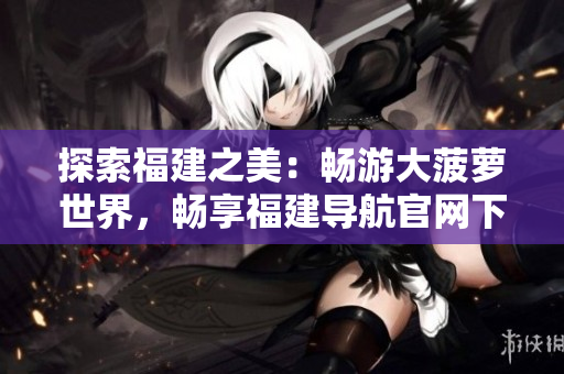 探索福建之美：畅游大菠萝世界，畅享福建导航官网下载