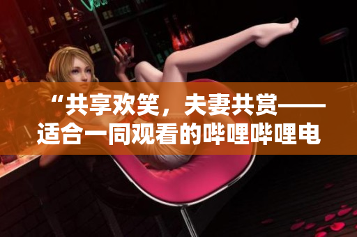 “共享欢笑，夫妻共赏——适合一同观看的哔哩哔哩电视剧推荐”