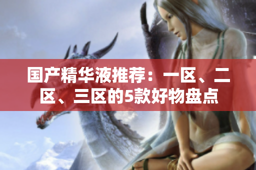 国产精华液推荐：一区、二区、三区的5款好物盘点