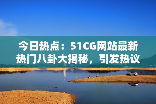 今日热点：51CG网站最新热门八卦大揭秘，引发热议！
