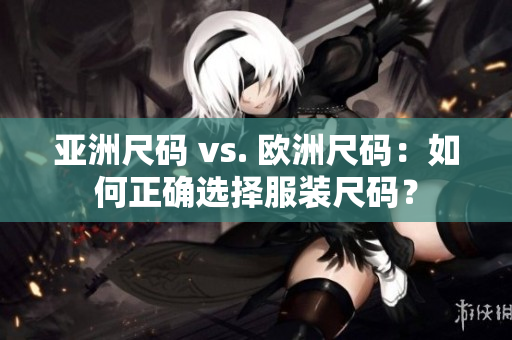 亚洲尺码 vs. 欧洲尺码：如何正确选择服装尺码？