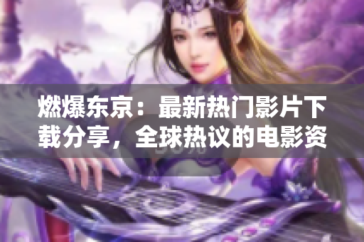燃爆东京：最新热门影片下载分享，全球热议的电影资源获取方式大揭秘！