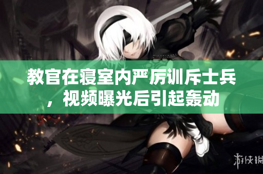 教官在寝室内严厉训斥士兵，视频曝光后引起轰动