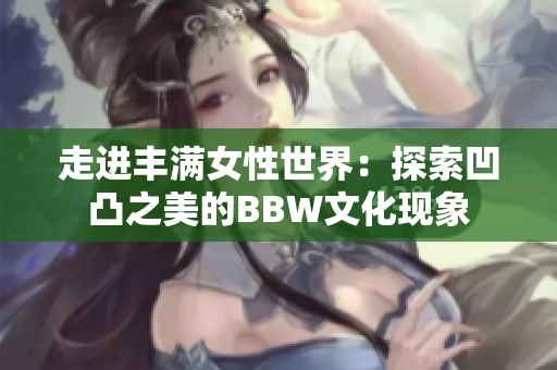 走进丰满女性世界：探索凹凸之美的BBW文化现象