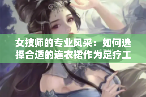 女技师的专业风采：如何选择合适的连衣裙作为足疗工作服