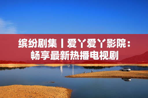 缤纷剧集丨爱丫爱丫影院：畅享最新热播电视剧