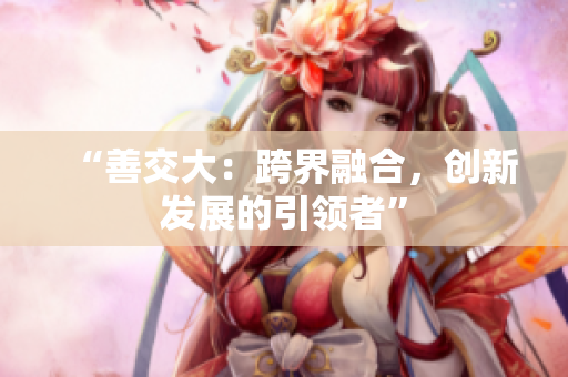 “善交大：跨界融合，创新发展的引领者”