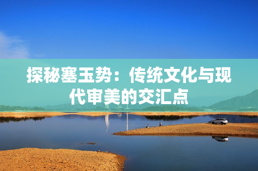 探秘塞玉势：传统文化与现代审美的交汇点