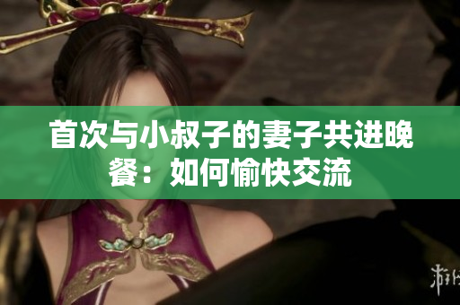 首次与小叔子的妻子共进晚餐：如何愉快交流