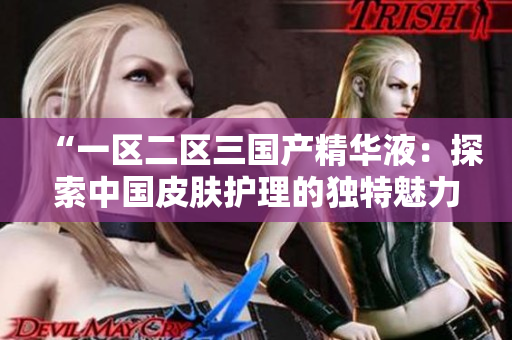“一区二区三国产精华液：探索中国皮肤护理的独特魅力与创新技术”
