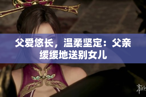 父爱悠长，温柔坚定：父亲缓缓地送别女儿