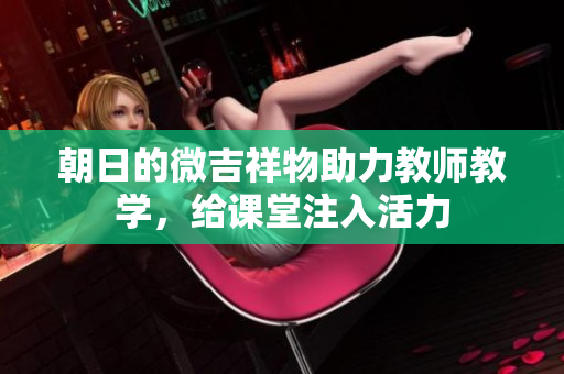 朝日的微吉祥物助力教师教学，给课堂注入活力
