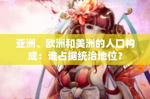 亚洲、欧洲和美洲的人口构成：谁占据统治地位？