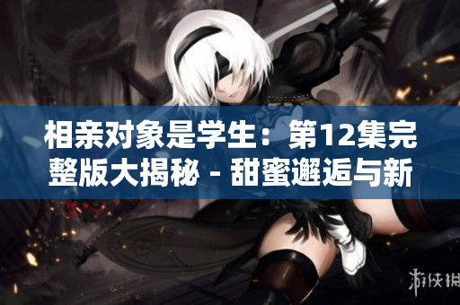 相亲对象是学生：第12集完整版大揭秘 - 甜蜜邂逅与新转机