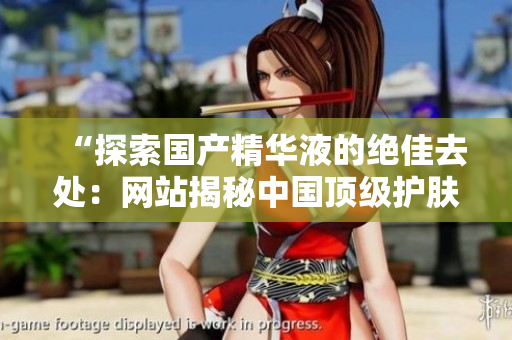 “探索国产精华液的绝佳去处：网站揭秘中国顶级护肤品品牌”
