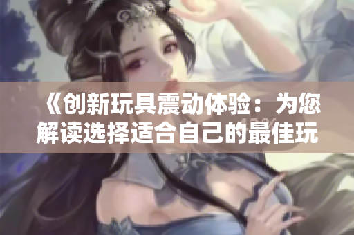 《创新玩具震动体验：为您解读选择适合自己的最佳玩具》