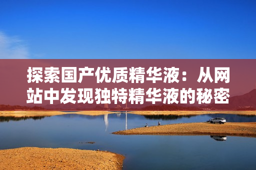 探索国产优质精华液：从网站中发现独特精华液的秘密