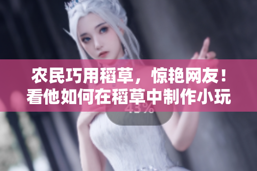 农民巧用稻草，惊艳网友！看他如何在稻草中制作小玩意，创意无限！