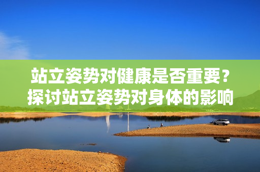站立姿势对健康是否重要？探讨站立姿势对身体的影响