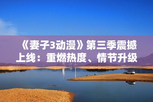 《妻子3动漫》第三季震撼上线：重燃热度、情节升级、新角色加入！