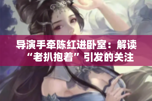 导演手牵陈红进卧室：解读“老扒抱着”引发的关注