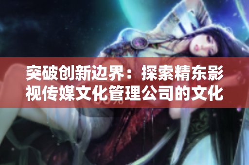 突破创新边界：探索精东影视传媒文化管理公司的文化管理与发展之路
