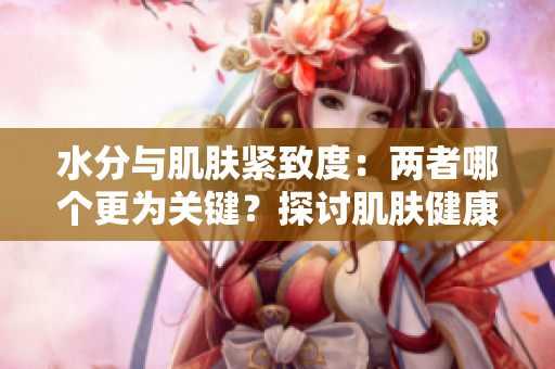 水分与肌肤紧致度：两者哪个更为关键？探讨肌肤健康的核心因素