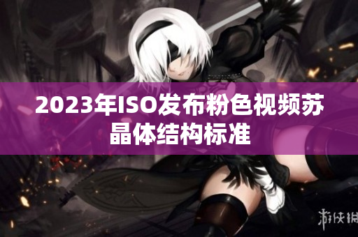 2023年ISO发布粉色视频苏晶体结构标准