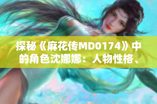 探秘《麻花传MD0174》中的角色沈娜娜：人物性格、情感剖析与故事发展
