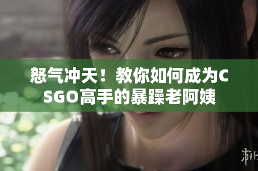 怒气冲天！教你如何成为CSGO高手的暴躁老阿姨