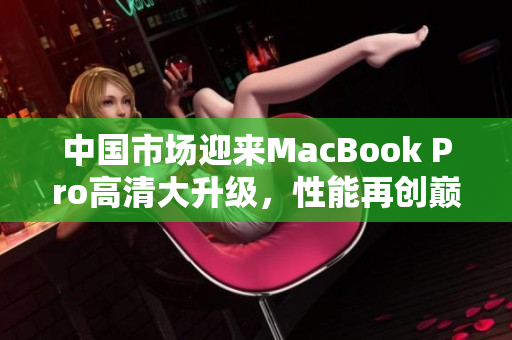 中国市场迎来MacBook Pro高清大升级，性能再创巅峰