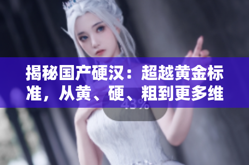 揭秘国产硬汉：超越黄金标准，从黄、硬、粗到更多维度的品质探索