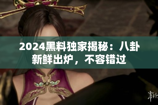 2024黑料独家揭秘：八卦新鲜出炉，不容错过