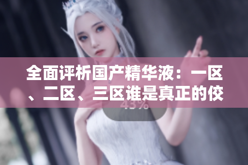 全面评析国产精华液：一区、二区、三区谁是真正的佼佼者？